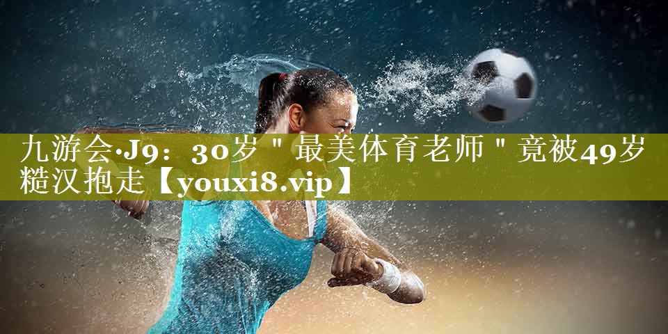 九游会·J9：30岁＂最美体育老师＂竟被49岁糙汉抱走