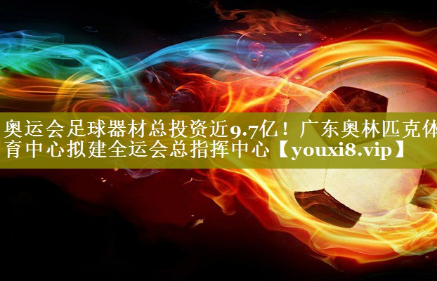 奥运会足球器材总投资近9.7亿！广东奥林匹克体育中心拟建全运会总指挥中心