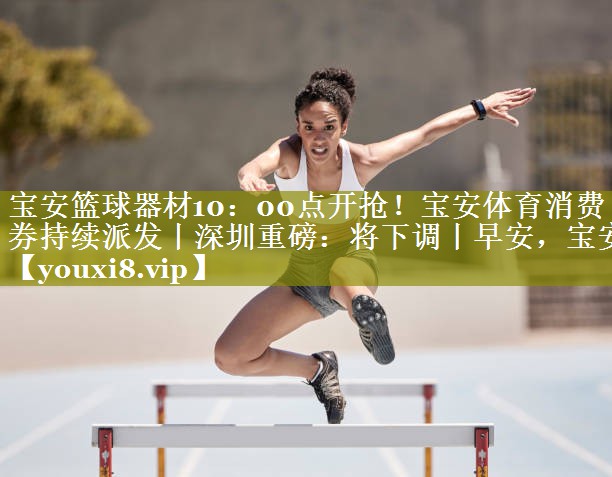 宝安篮球器材10：00点开抢！宝安体育消费券持续派发丨深圳重磅：将下调丨早安，宝安