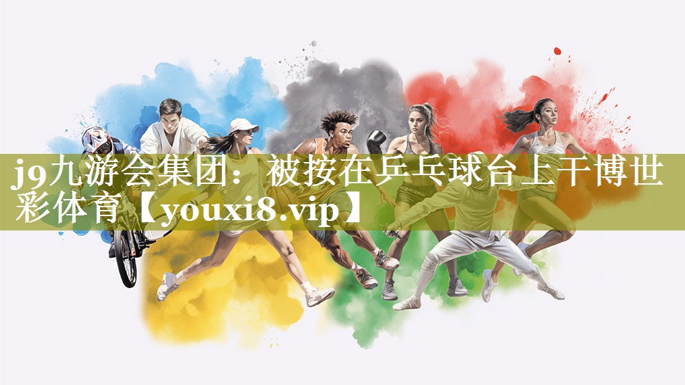 j9九游会集团：被按在乒乓球台上干博世彩体育