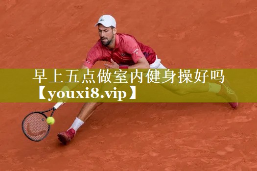 早上五点做室内健身操好吗 早上五点做室内健身操好吗